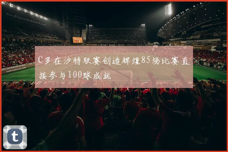 C罗在沙特联赛创造辉煌85场比赛直接参与100球成就