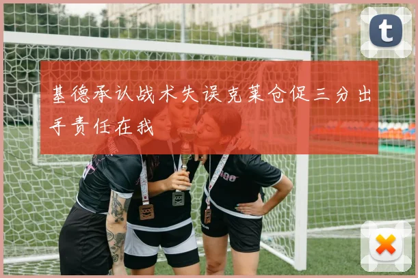 基德承认战术失误克莱仓促三分出手责任在我