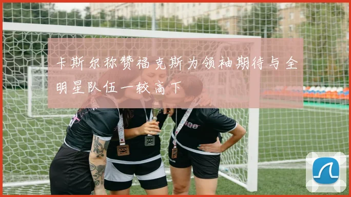 卡斯尔称赞福克斯为领袖期待与全明星队伍一较高下