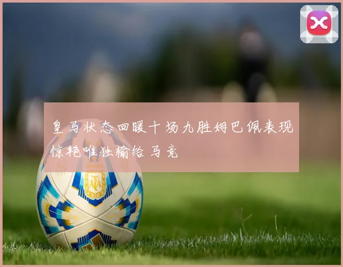 皇马状态回暖十场九胜姆巴佩表现惊艳唯独输给马竞