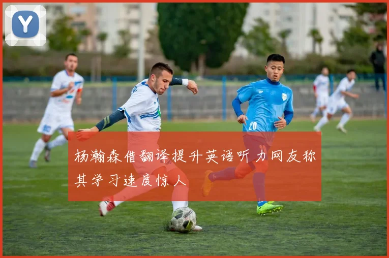 杨瀚森借翻译提升英语听力网友称其学习速度惊人