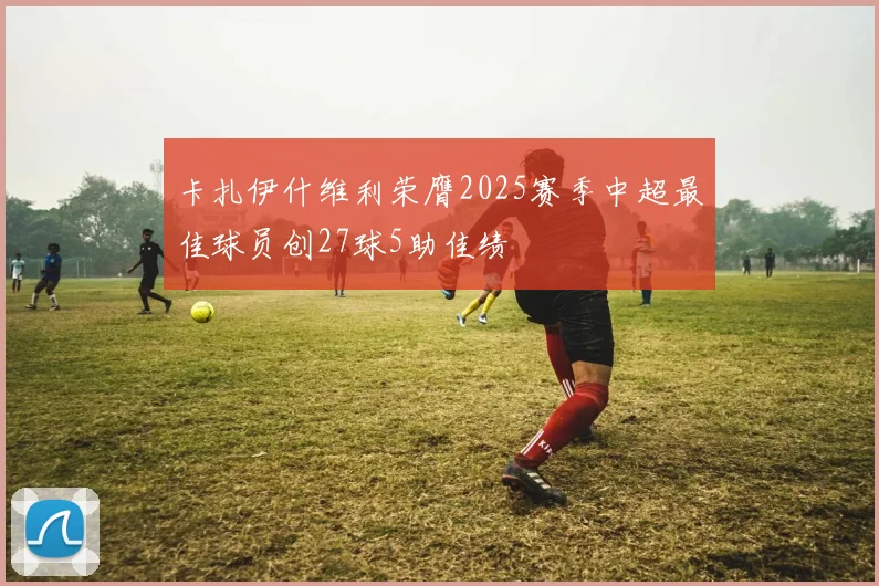 卡扎伊什维利荣膺2025赛季中超最佳球员创27球5助佳绩