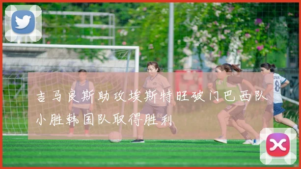 吉马良斯助攻埃斯特旺破门巴西队小胜韩国队取得胜利