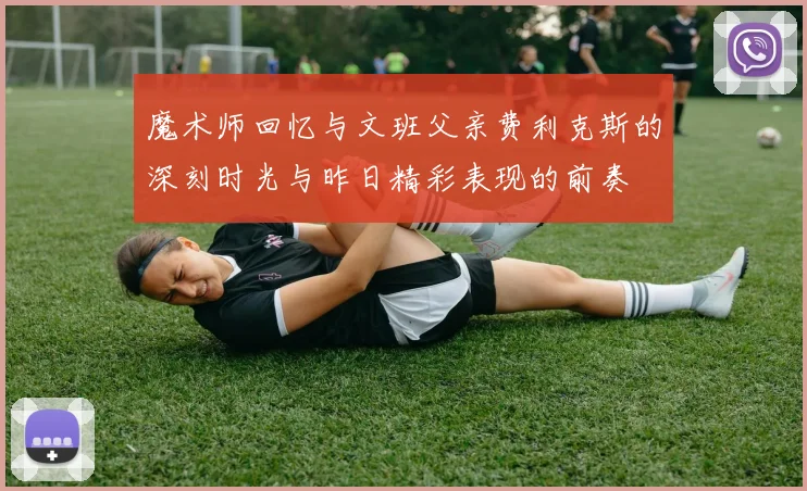 魔术师回忆与文班父亲费利克斯的深刻时光与昨日精彩表现的前奏