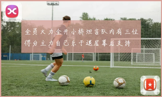 全员火力全开小桥坦言队内有三位得分主力自己乐于退居幕后支持