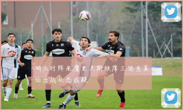 湖人对阵老鹰里夫斯缺席三场克莱伯出战状态成疑
