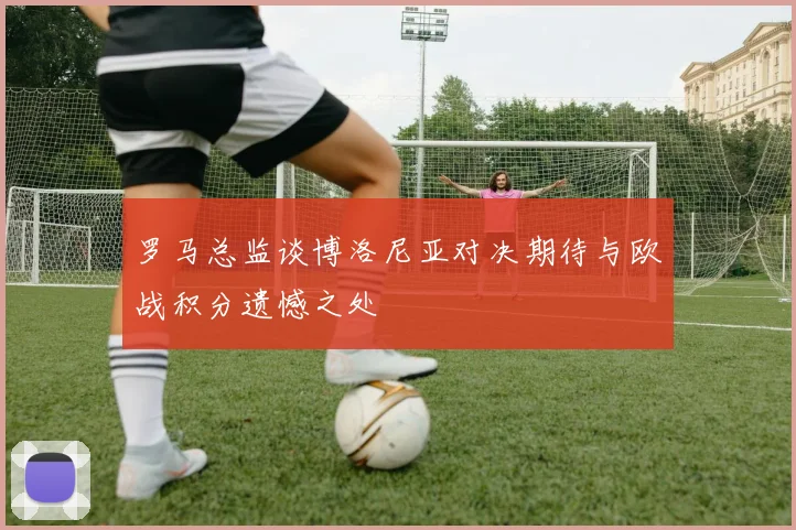 罗马总监谈博洛尼亚对决期待与欧战积分遗憾之处