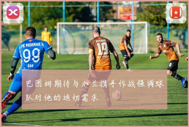 巴图姆期待与加兰携手作战强调球队对他的迫切需求