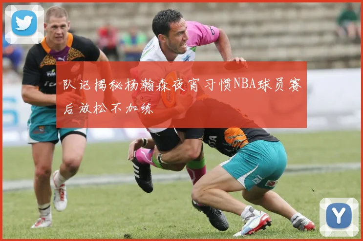 队记揭秘杨瀚森夜宵习惯NBA球员赛后放松不加练