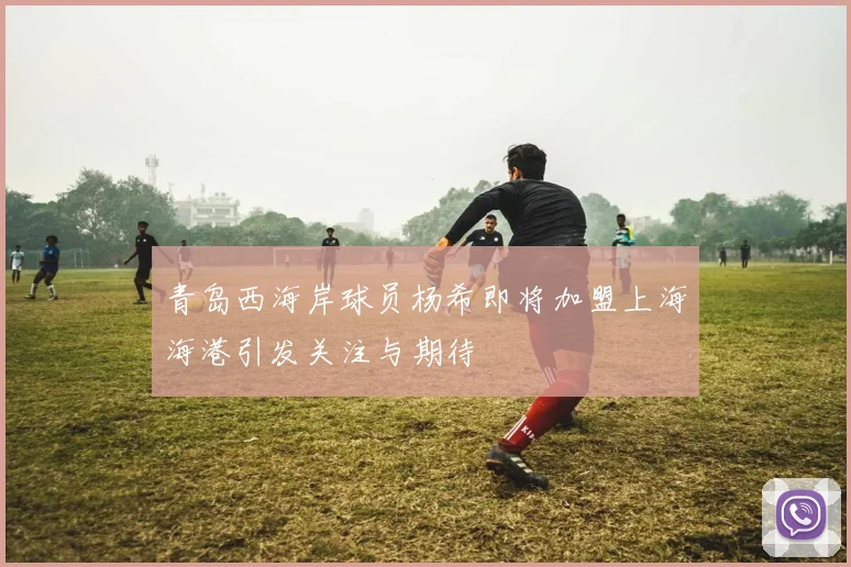 青岛西海岸球员杨希即将加盟上海海港引发关注与期待