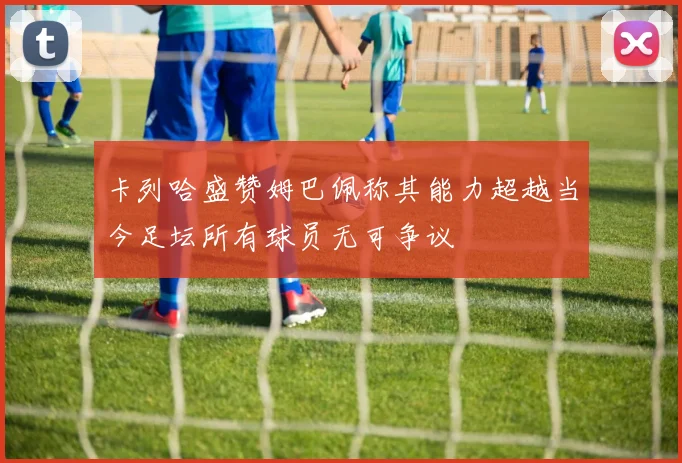 卡列哈盛赞姆巴佩称其能力超越当今足坛所有球员无可争议