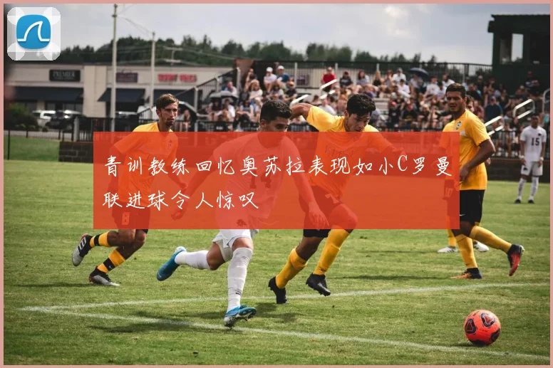 青训教练回忆奥苏拉表现如小C罗曼联进球令人惊叹