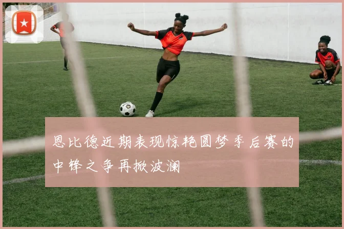 恩比德近期表现惊艳圆梦季后赛的中锋之争再掀波澜