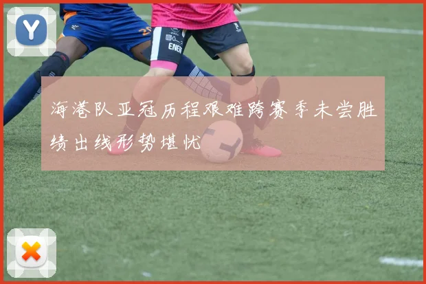 海港队亚冠历程艰难跨赛季未尝胜绩出线形势堪忧