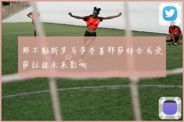 那不勒斯罗马争夺基耶萨转会或受萨拉赫未来影响