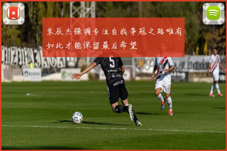 朱辰杰强调专注自我争冠之路唯有如此才能保留最后希望