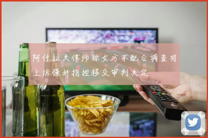 阿什拉夫律师称女方不配合调查将上诉强奸指控移交审判决定