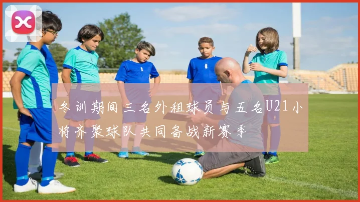 冬训期间三名外租球员与五名U21小将齐聚球队共同备战新赛季