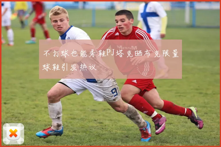 不打球也能秀鞋PJ塔克晒布克限量球鞋引发热议