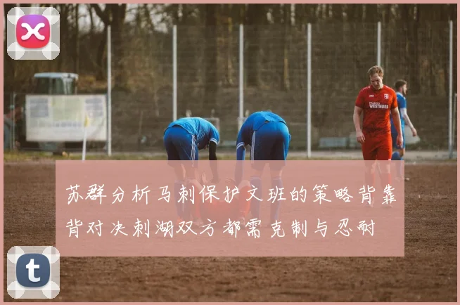 苏群分析马刺保护文班的策略背靠背对决刺湖双方都需克制与忍耐